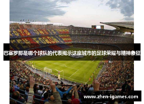 巴塞罗那是哪个球队的代表揭示这座城市的足球荣耀与精神象征 巴塞罗那是哪个球队的代表揭示这座城市的足球荣耀与精神象征