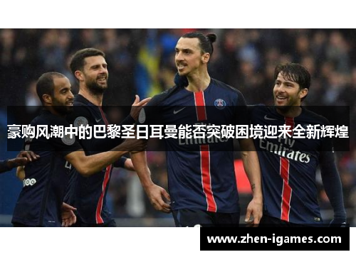 豪购风潮中的巴黎圣日耳曼能否突破困境迎来全新辉煌 豪购风潮中的巴黎圣日耳曼能否突破困境迎来全新辉煌