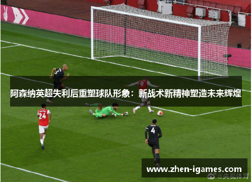 阿森纳英超失利后重塑球队形象:新战术新精神塑造未来辉煌 阿森纳英超失利后重塑球队形象:新战术新精神塑造未来辉煌