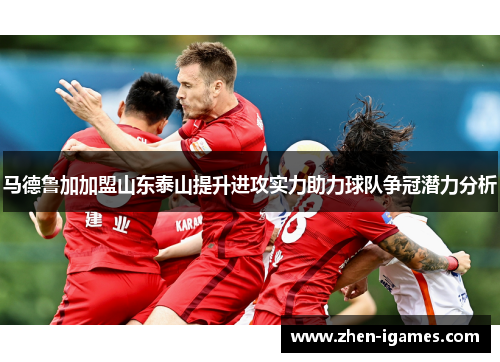 马德鲁加加盟山东泰山提升进攻实力助力球队争冠潜力分析