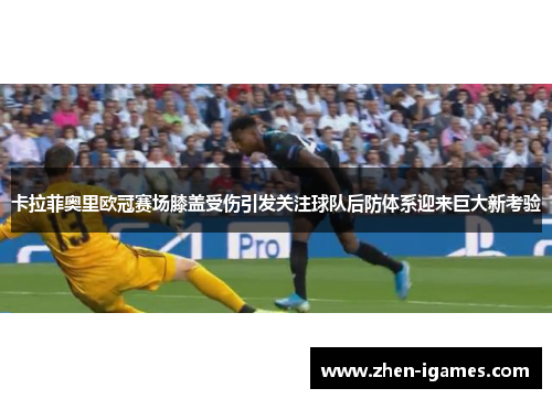 卡拉菲奥里欧冠赛场膝盖受伤引发关注球队后防体系迎来巨大新考验